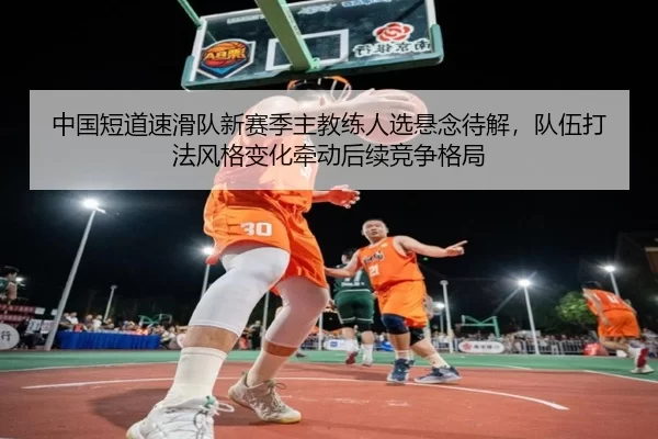 中国短道速滑队新赛季主教练人选悬念待解，队伍打法风格变化牵动后续竞争格局